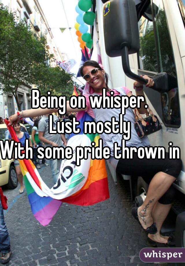 Being on whisper. 
Lust mostly 
With some pride thrown in 