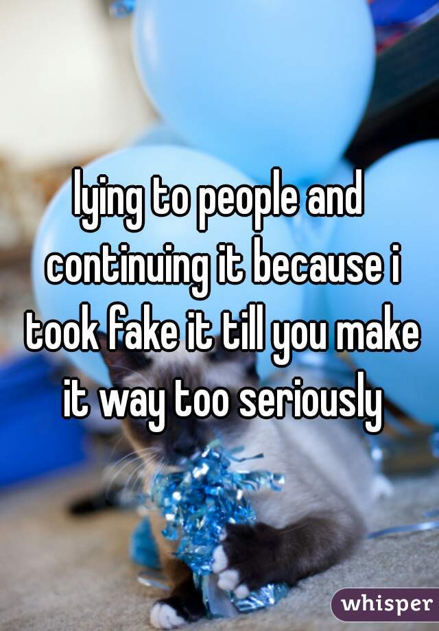 lying to people and continuing it because i took fake it till you make it way too seriously