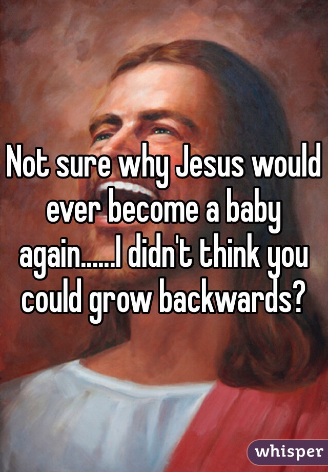 Not sure why Jesus would ever become a baby again......I didn't think you could grow backwards?
