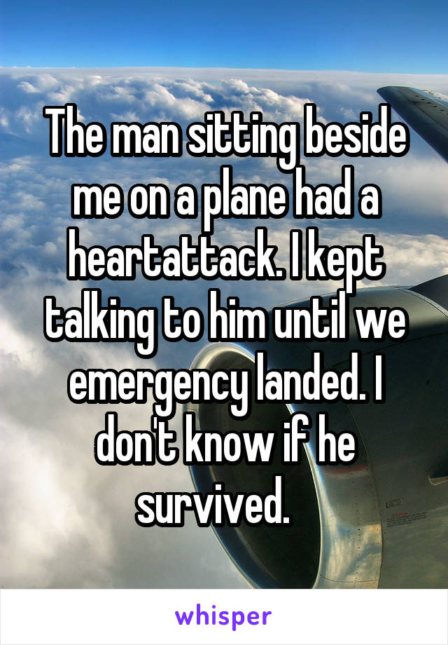 The man sitting beside me on a plane had a heartattack. I kept talking to him until we emergency landed. I don't know if he survived.   