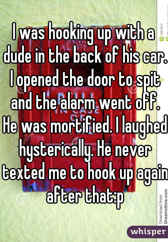 I was hooking up with a dude in the back of his car. I opened the door to spit and the alarm went off. He was mortified. I laughed hysterically. He never texted me to hook up again after that:p
