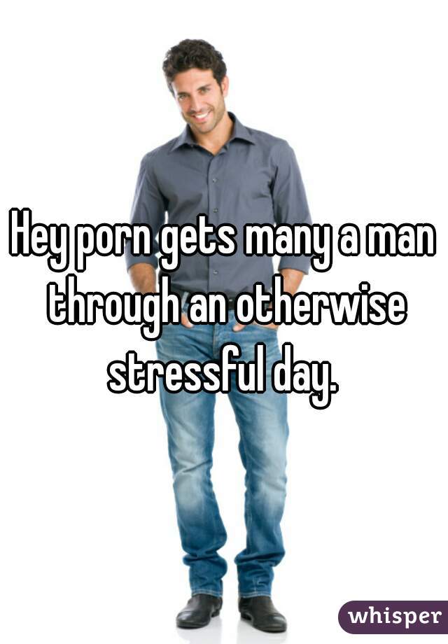 Hey porn gets many a man through an otherwise stressful day. 