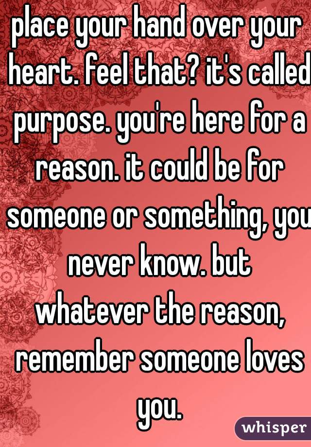 place your hand over your heart. feel that? it's called purpose. you're here for a reason. it could be for someone or something, you never know. but whatever the reason, remember someone loves you.