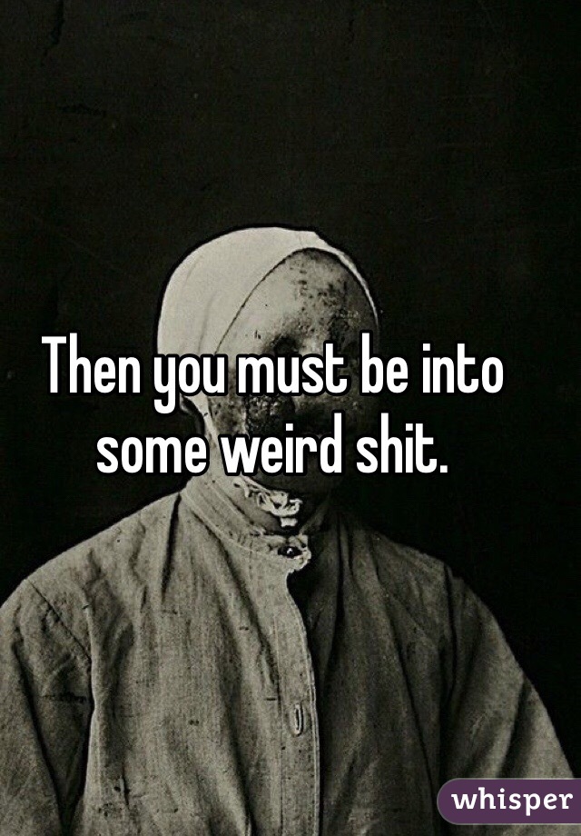 Then you must be into some weird shit. 