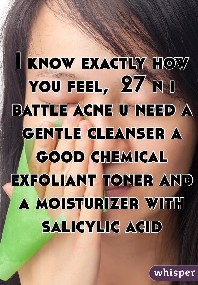 I know exactly how you feel,  27 n i battle acne u need a gentle cleanser a good chemical exfoliant toner and a moisturizer with salicylic acid 