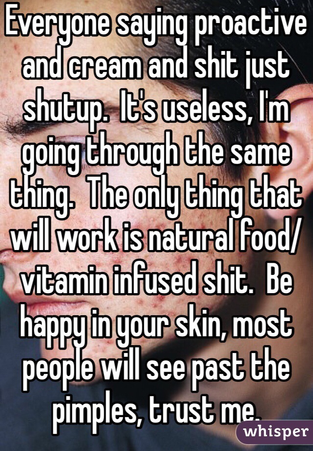 Everyone saying proactive and cream and shit just shutup.  It's useless, I'm going through the same thing.  The only thing that will work is natural food/vitamin infused shit.  Be happy in your skin, most people will see past the pimples, trust me.