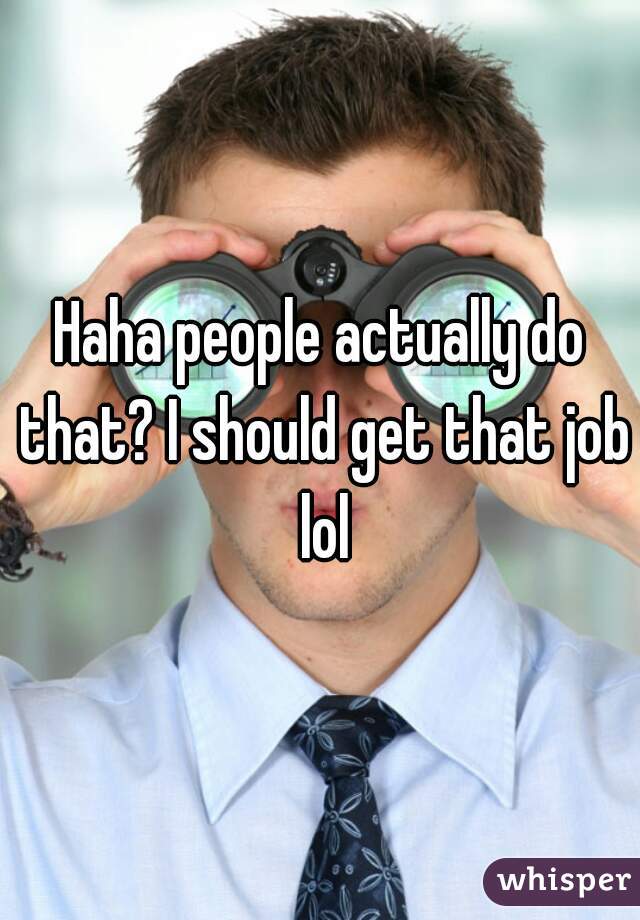 Haha people actually do that? I should get that job lol