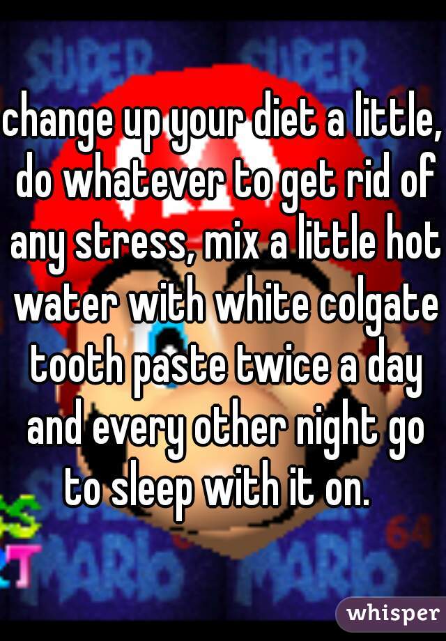 change up your diet a little, do whatever to get rid of any stress, mix a little hot water with white colgate tooth paste twice a day and every other night go to sleep with it on.  