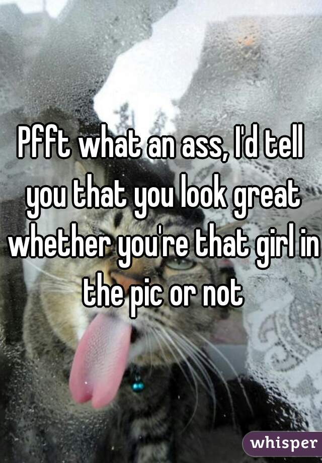 Pfft what an ass, I'd tell you that you look great whether you're that girl in the pic or not