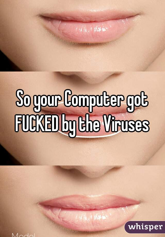 So your Computer got FUCKED by the Viruses 