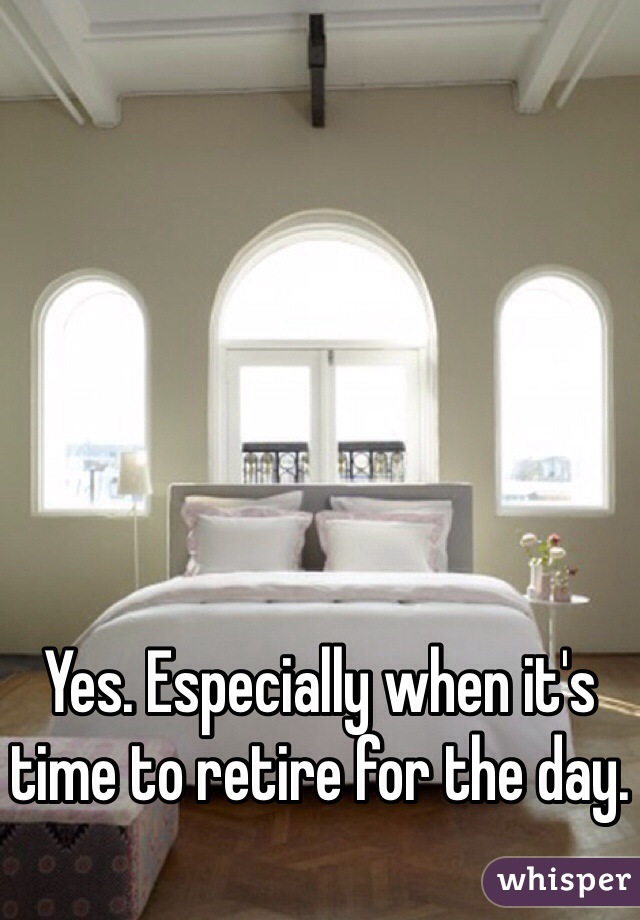 Yes. Especially when it's time to retire for the day. 