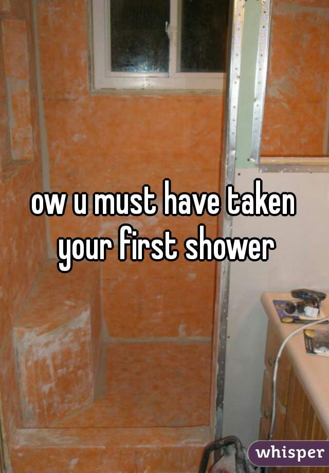 ow u must have taken your first shower