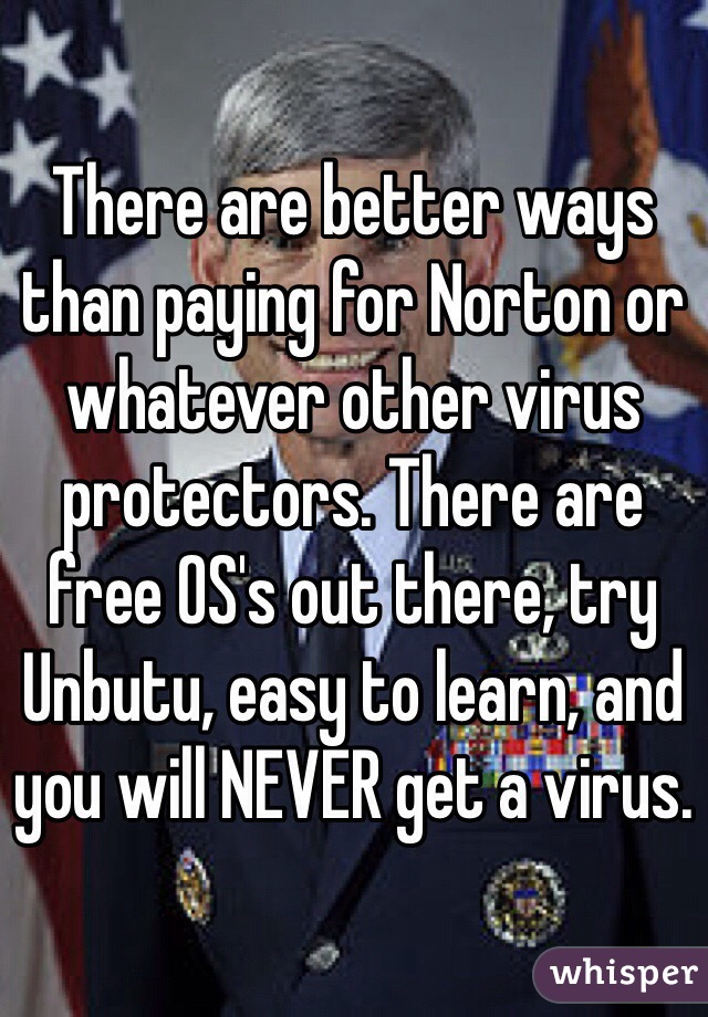 There are better ways than paying for Norton or whatever other virus protectors. There are free OS's out there, try Unbutu, easy to learn, and you will NEVER get a virus.