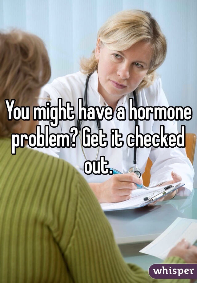 You might have a hormone problem? Get it checked out.