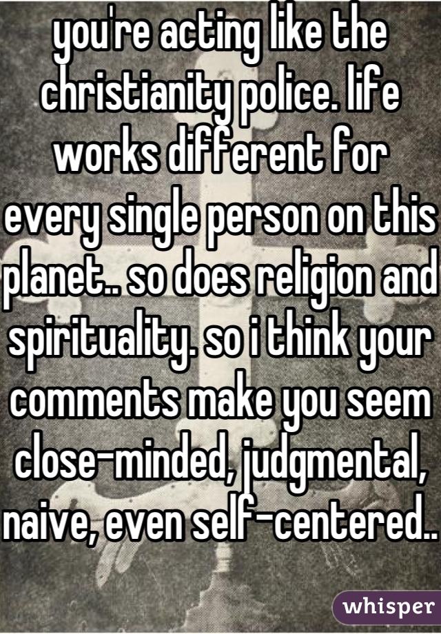 you're acting like the christianity police. life works different for every single person on this planet.. so does religion and spirituality. so i think your comments make you seem close-minded, judgmental, naive, even self-centered..