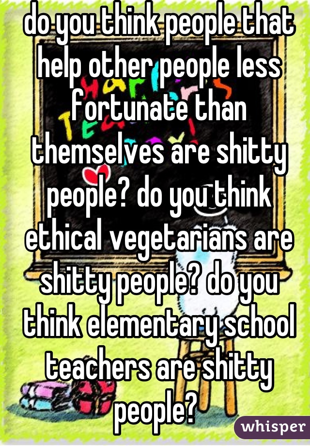 do you think people that help other people less fortunate than themselves are shitty people? do you think ethical vegetarians are shitty people? do you think elementary school teachers are shitty people? 