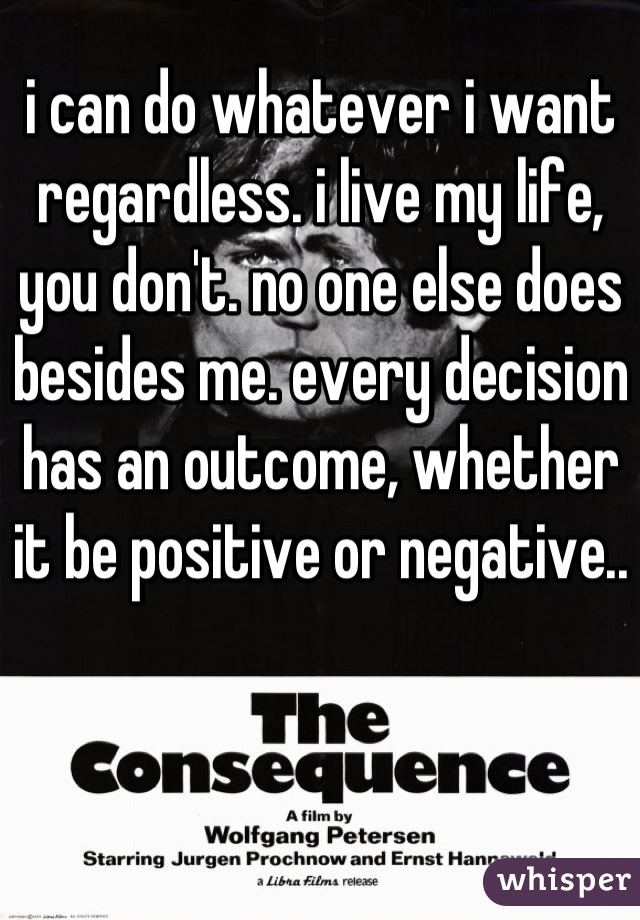 i can do whatever i want regardless. i live my life, you don't. no one else does besides me. every decision has an outcome, whether it be positive or negative..