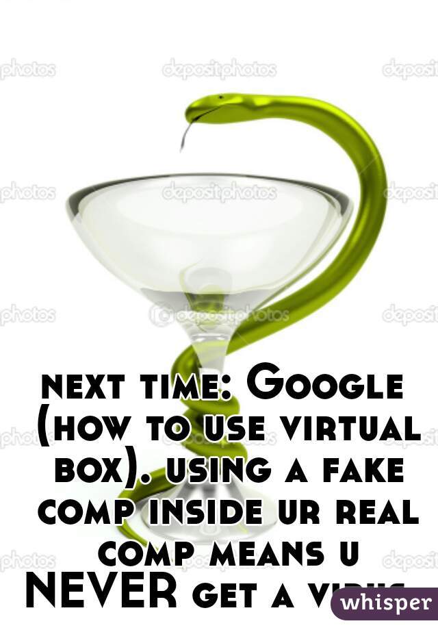 next time: Google (how to use virtual box). using a fake comp inside ur real comp means u NEVER get a virus. 