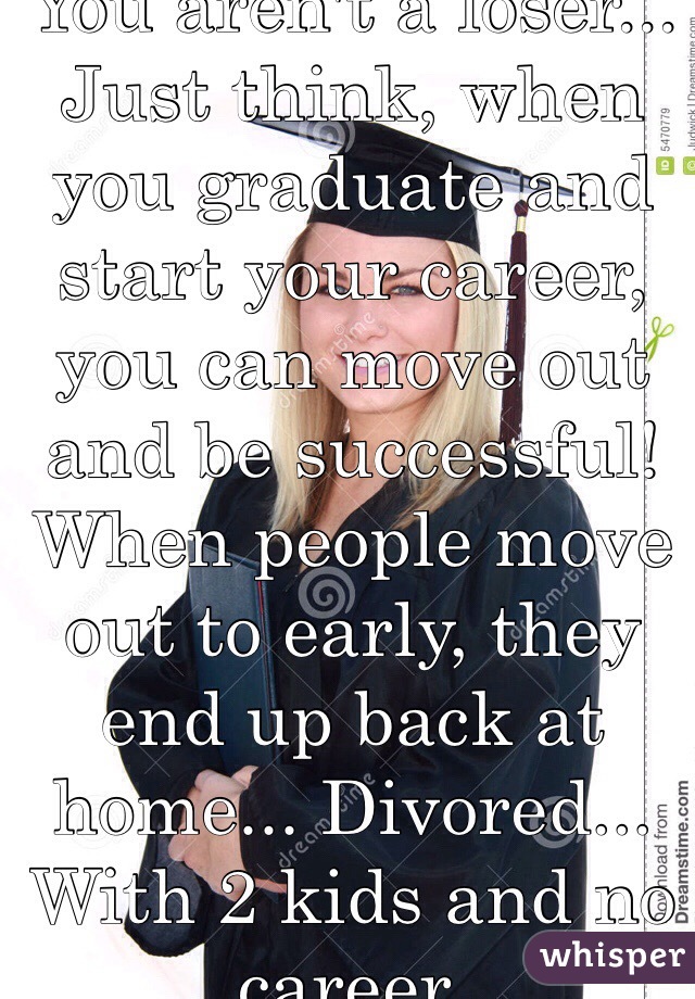 You aren't a loser... Just think, when you graduate and start your career, you can move out and be successful! When people move out to early, they end up back at home... Divored... With 2 kids and no career. 