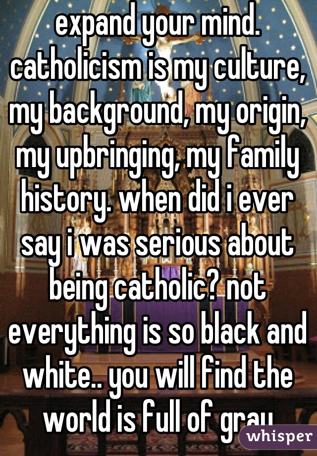 expand your mind. catholicism is my culture, my background, my origin, my upbringing, my family history. when did i ever say i was serious about being catholic? not everything is so black and white.. you will find the world is full of gray