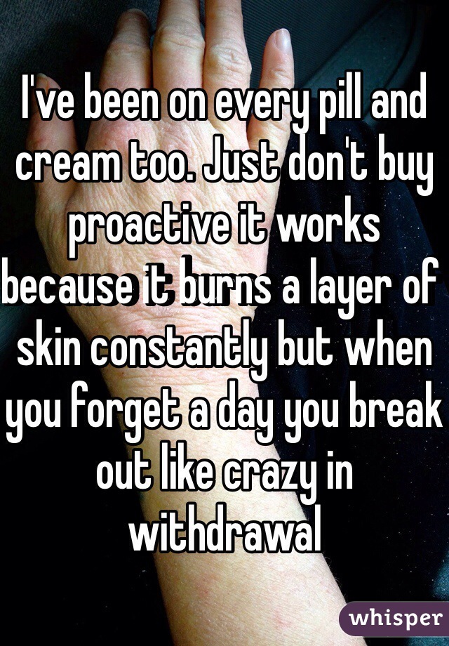 I've been on every pill and cream too. Just don't buy proactive it works because it burns a layer of skin constantly but when you forget a day you break out like crazy in withdrawal 