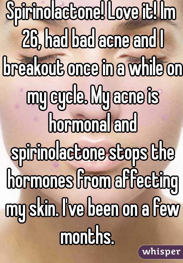 Spirinolactone! Love it! Im 26, had bad acne and I breakout once in a while on my cycle. My acne is hormonal and spirinolactone stops the hormones from affecting my skin. I've been on a few months.   