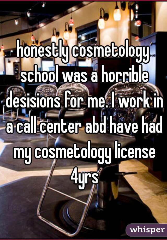 honestly cosmetology school was a horrible desisions for me. I work in a call center abd have had my cosmetology license 4yrs