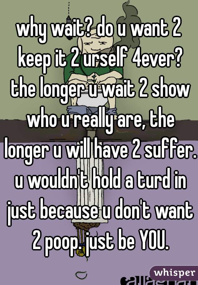 why wait? do u want 2 keep it 2 urself 4ever? the longer u wait 2 show who u really are, the longer u will have 2 suffer. u wouldn't hold a turd in just because u don't want 2 poop. just be YOU.