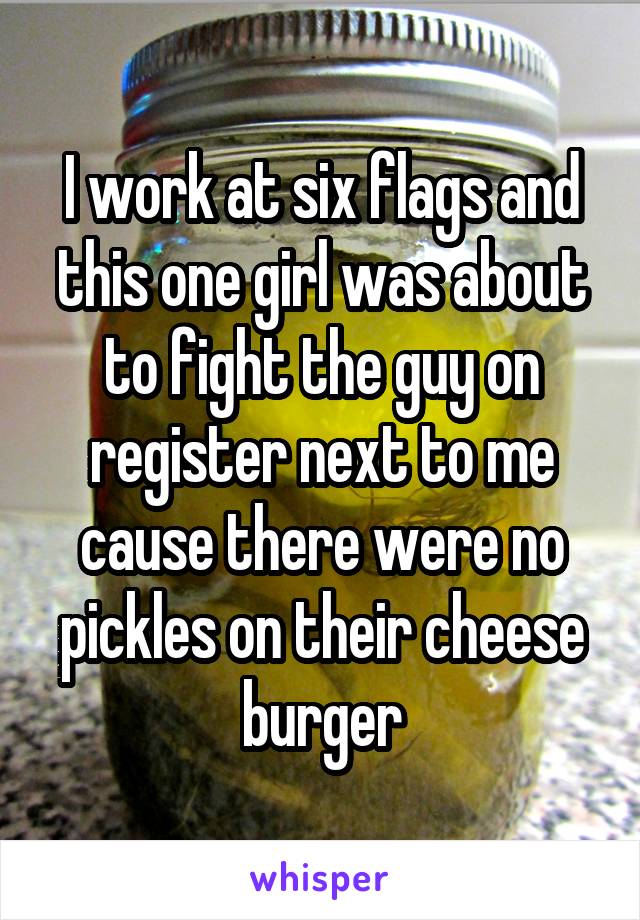 I work at six flags and this one girl was about to fight the guy on register next to me cause there were no pickles on their cheese burger