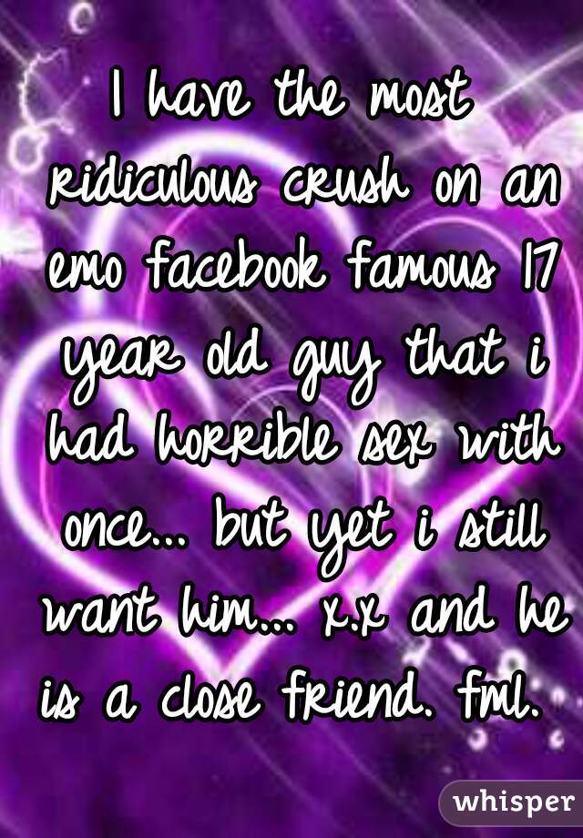 I have the most ridiculous crush on an emo facebook famous 17 year old guy that i had horrible sex with once... but yet i still want him... x.x and he is a close friend. fml. 