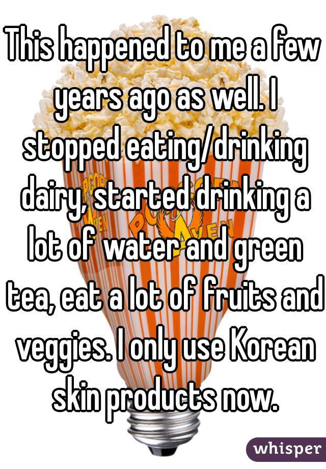 This happened to me a few years ago as well. I stopped eating/drinking dairy, started drinking a lot of water and green tea, eat a lot of fruits and veggies. I only use Korean skin products now.