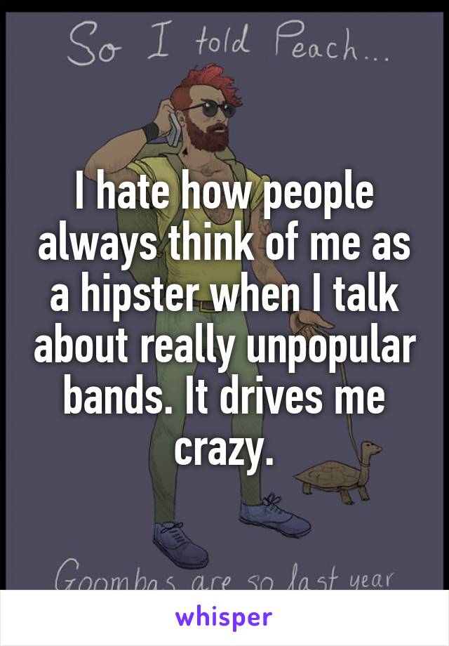 I hate how people always think of me as a hipster when I talk about really unpopular bands. It drives me crazy.