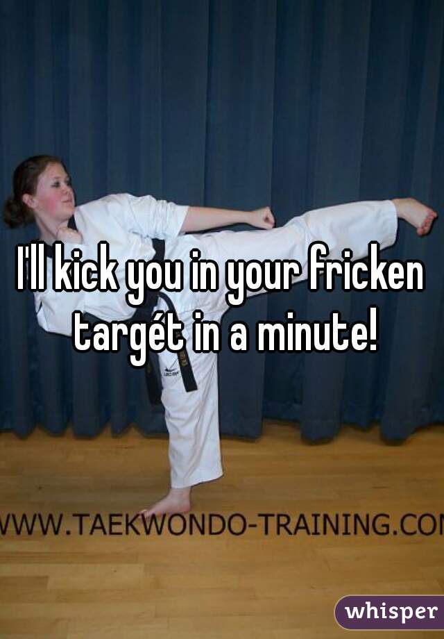 I'll kick you in your fricken targét in a minute!