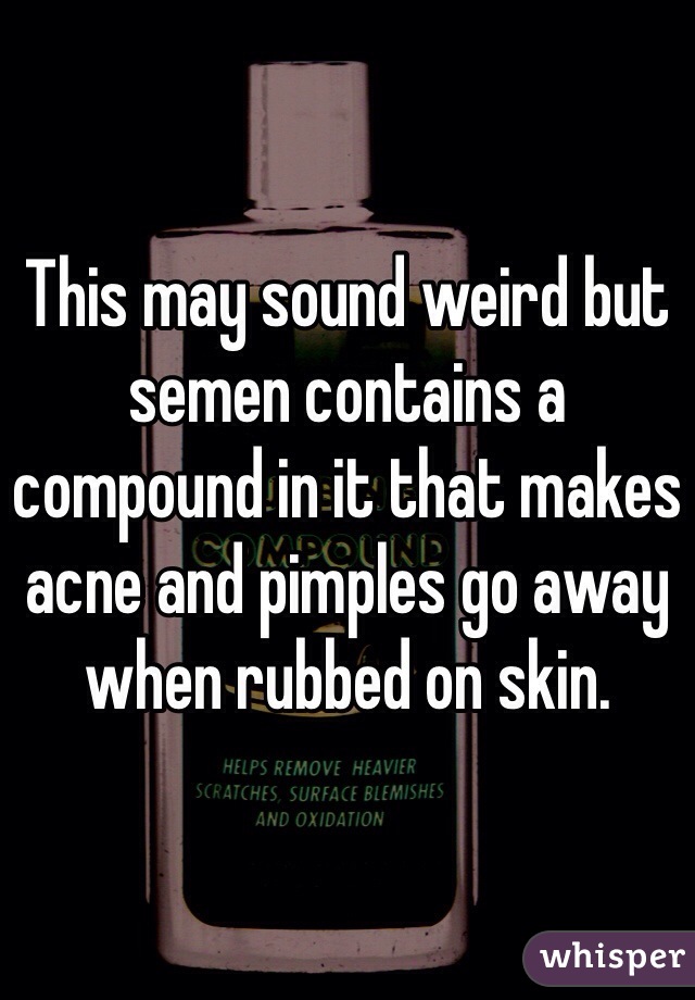 This may sound weird but semen contains a compound in it that makes acne and pimples go away when rubbed on skin.