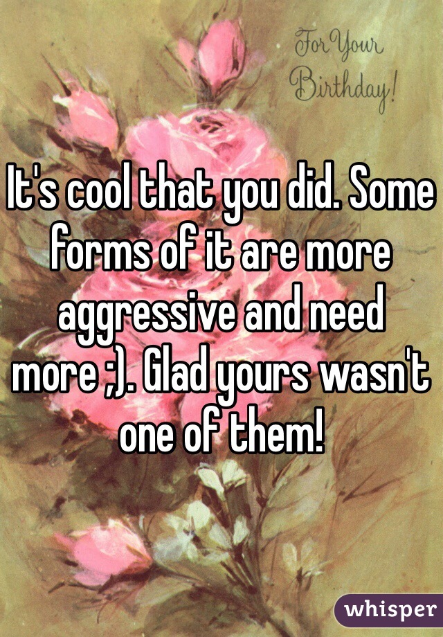 It's cool that you did. Some forms of it are more aggressive and need more ;). Glad yours wasn't one of them!