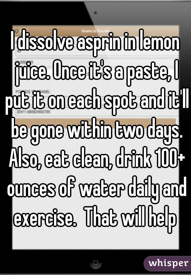 I dissolve asprin in lemon juice. Once it's a paste, I put it on each spot and it'll be gone within two days. Also, eat clean, drink 100+ ounces of water daily and exercise.  That will help 