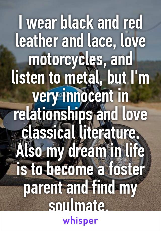 I wear black and red leather and lace, love motorcycles, and listen to metal, but I'm very innocent in relationships and love classical literature. Also my dream in life is to become a foster parent and find my soulmate. 