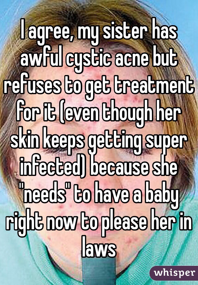 I agree, my sister has awful cystic acne but refuses to get treatment for it (even though her skin keeps getting super infected) because she "needs" to have a baby right now to please her in laws