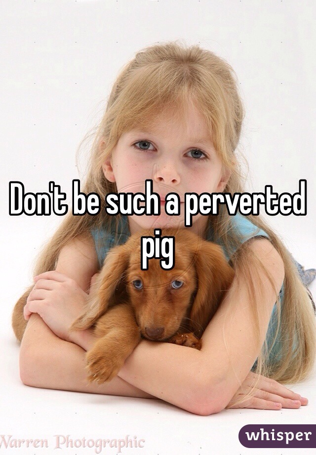 Don't be such a perverted pig