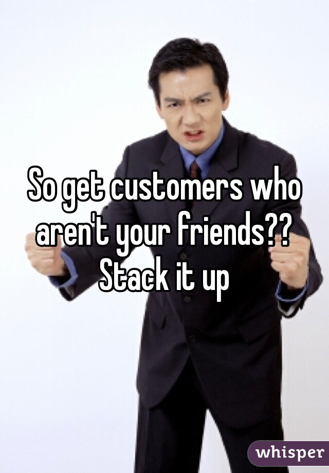 So get customers who aren't your friends?? Stack it up 