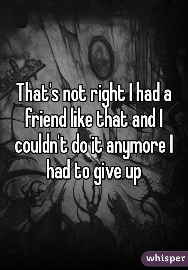 That's not right I had a friend like that and I couldn't do it anymore I had to give up