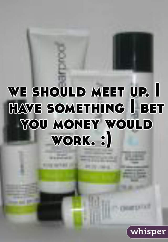 we should meet up. I have something I bet you money would work. :)  