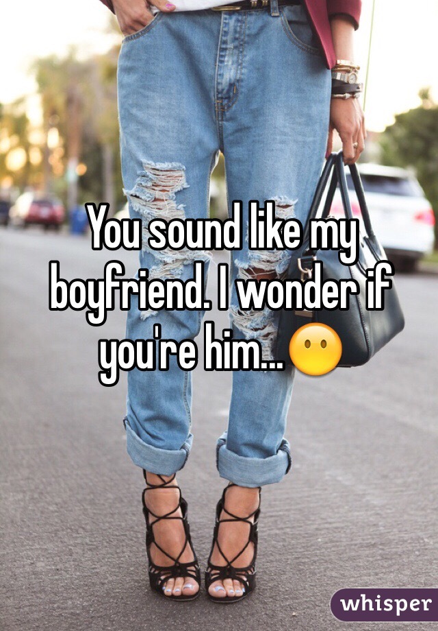 You sound like my boyfriend. I wonder if you're him...😶