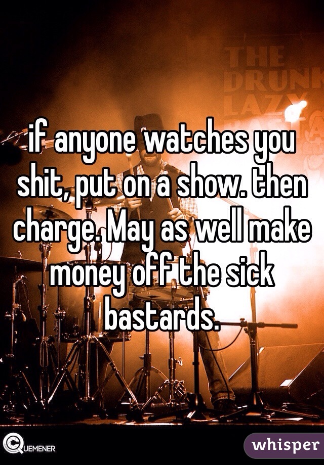 if anyone watches you shit, put on a show. then charge. May as well make money off the sick bastards.