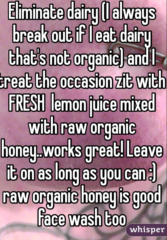 Eliminate dairy (I always break out if I eat dairy that's not organic) and I treat the occasion zit with FRESH  lemon juice mixed with raw organic honey..works great! Leave it on as long as you can :) raw organic honey is good face wash too