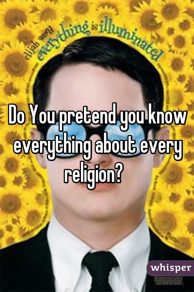 Do You pretend you know everything about every religion?  