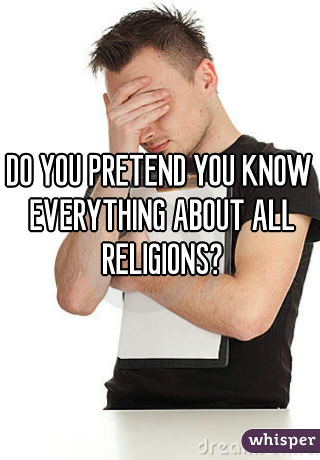 DO YOU PRETEND YOU KNOW EVERYTHING ABOUT ALL RELIGIONS?