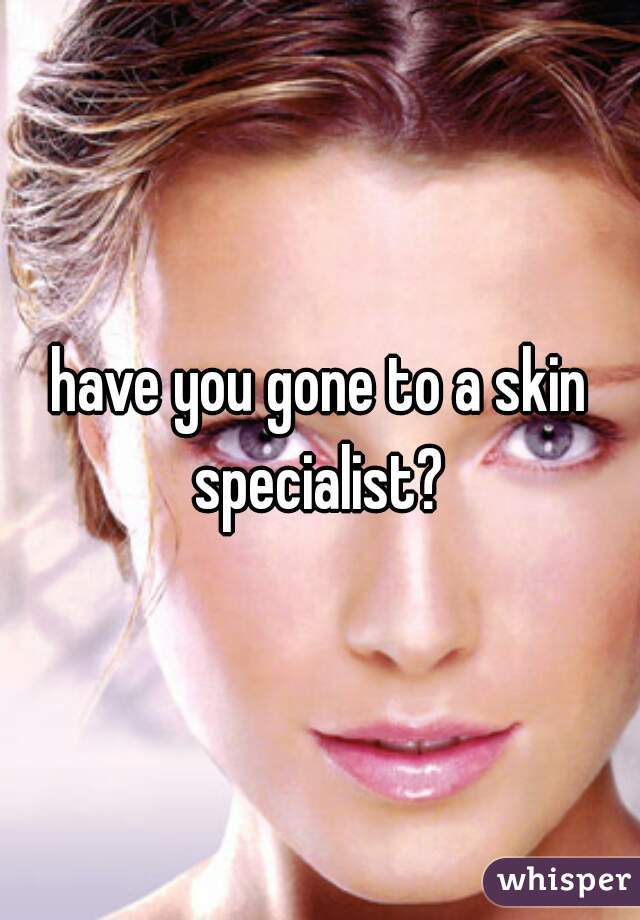 have you gone to a skin specialist? 