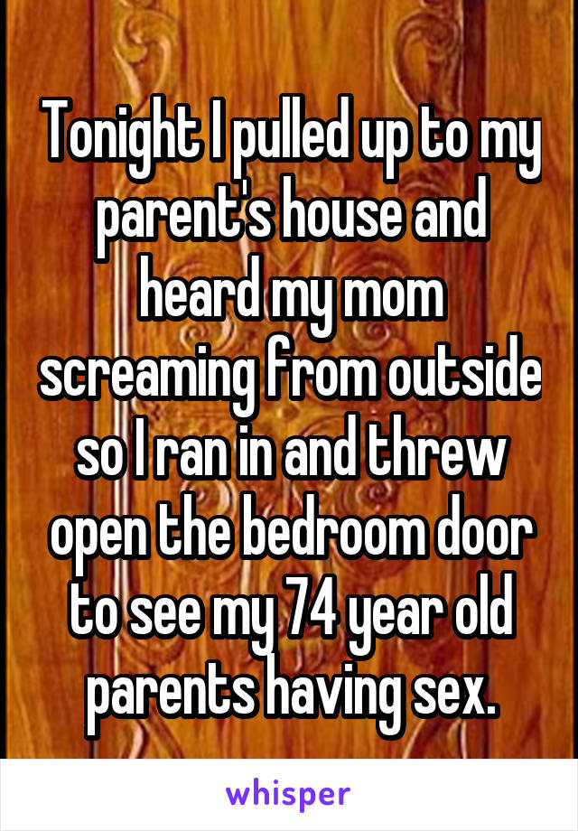 Tonight I pulled up to my parent's house and heard my mom screaming from outside so I ran in and threw open the bedroom door to see my 74 year old parents having sex.