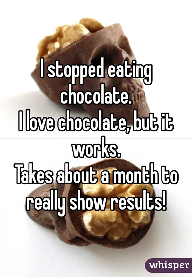 I stopped eating chocolate. 
I love chocolate, but it works. 
Takes about a month to really show results! 